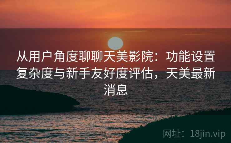 从用户角度聊聊天美影院：功能设置复杂度与新手友好度评估，天美最新消息