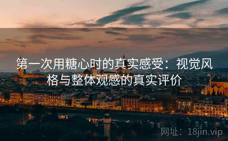第一次用糖心时的真实感受：视觉风格与整体观感的真实评价