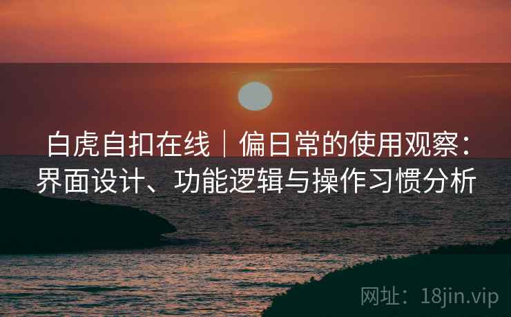 白虎自扣在线｜偏日常的使用观察：界面设计、功能逻辑与操作习惯分析