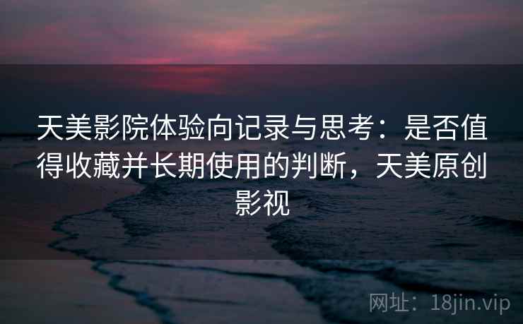 天美影院体验向记录与思考：是否值得收藏并长期使用的判断，天美原创影视