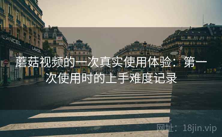 蘑菇视频的一次真实使用体验：第一次使用时的上手难度记录