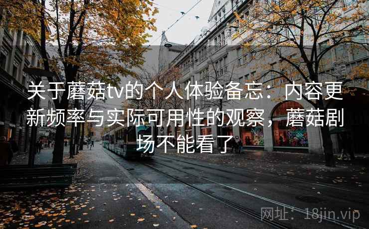 关于蘑菇tv的个人体验备忘：内容更新频率与实际可用性的观察，蘑菇剧场不能看了
