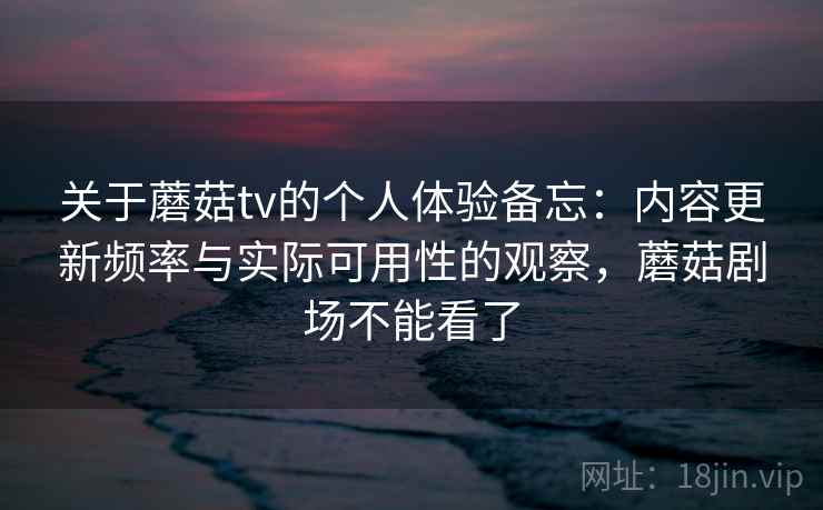 关于蘑菇tv的个人体验备忘：内容更新频率与实际可用性的观察，蘑菇剧场不能看了