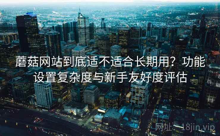 蘑菇网站到底适不适合长期用?功能设置复杂度与新手友好度评估