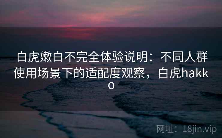 白虎嫩白不完全体验说明:不同人群使用场景下的适配度观察,白虎hakko