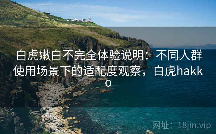 白虎嫩白不完全体验说明:不同人群使用场景下的适配度观察,白虎hakko