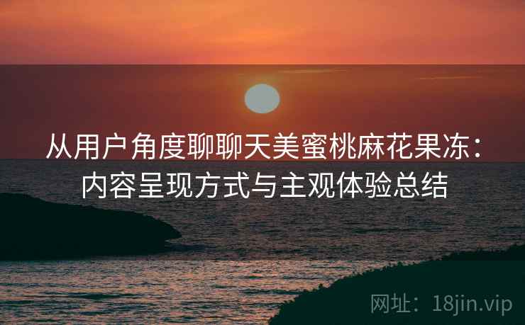 从用户角度聊聊天美蜜桃麻花果冻:内容呈现方式与主观体验总结