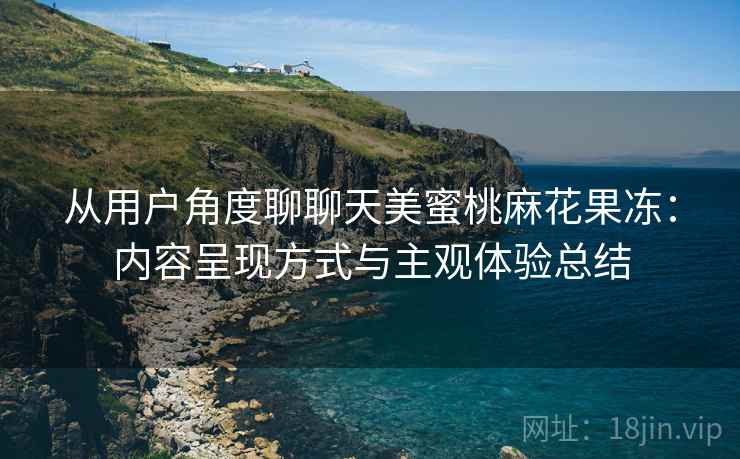 从用户角度聊聊天美蜜桃麻花果冻:内容呈现方式与主观体验总结
