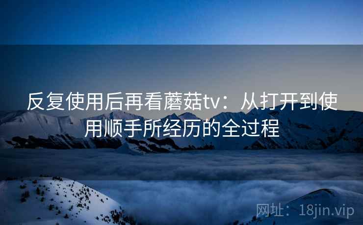 反复使用后再看蘑菇tv:从打开到使用顺手所经历的全过程