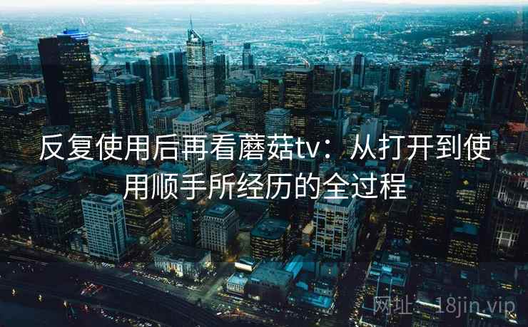 反复使用后再看蘑菇tv:从打开到使用顺手所经历的全过程