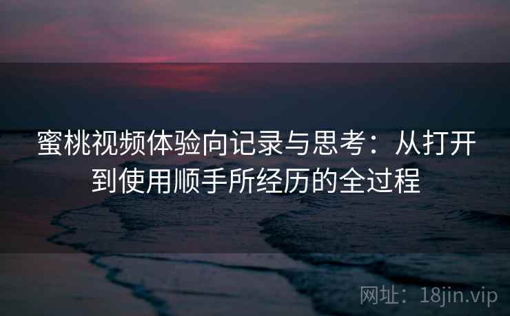 蜜桃视频体验向记录与思考：从打开到使用顺手所经历的全过程