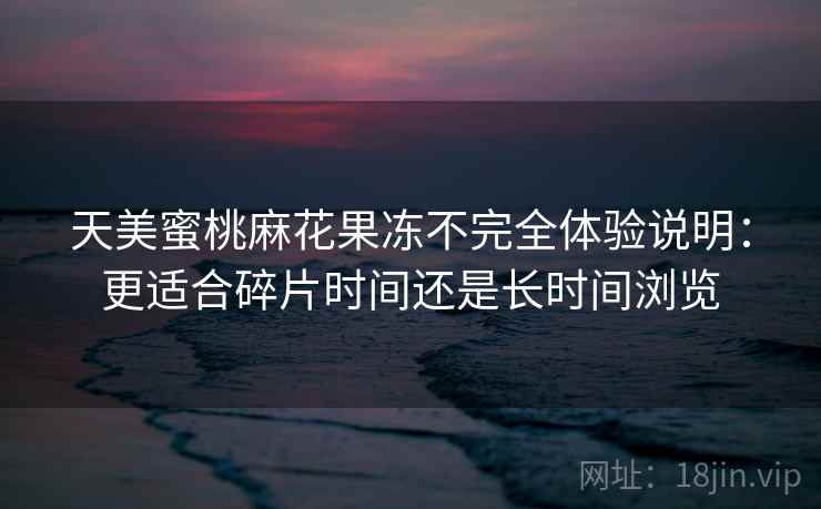 天美蜜桃麻花果冻不完全体验说明：更适合碎片时间还是长时间浏览