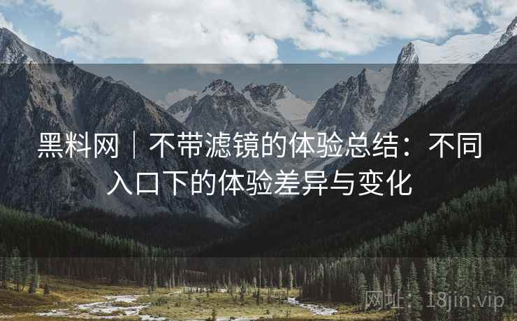 黑料网|不带滤镜的体验总结:不同入口下的体验差异与变化