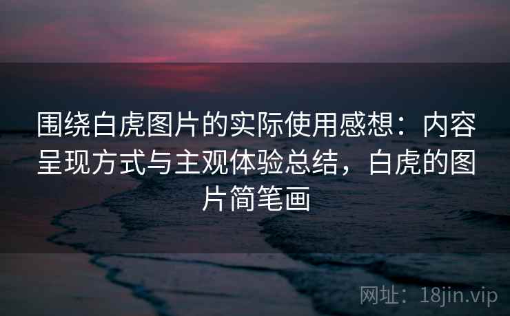 围绕白虎图片的实际使用感想：内容呈现方式与主观体验总结，白虎的图片简笔画