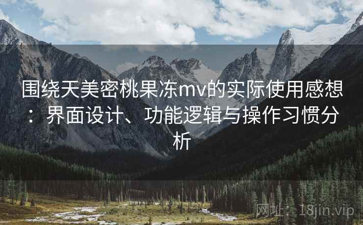 围绕天美密桃果冻mv的实际使用感想:界面设计、功能逻辑与操作习惯分析