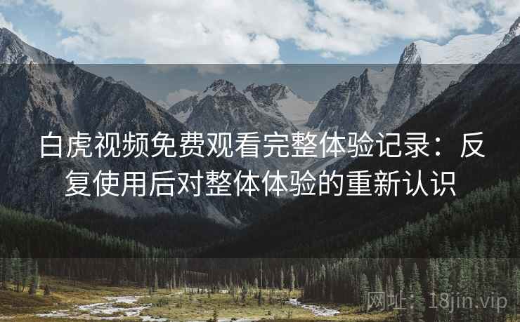 白虎视频免费观看完整体验记录：反复使用后对整体体验的重新认识