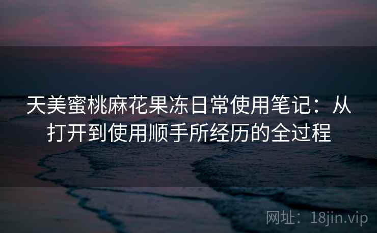 天美蜜桃麻花果冻日常使用笔记:从打开到使用顺手所经历的全过程