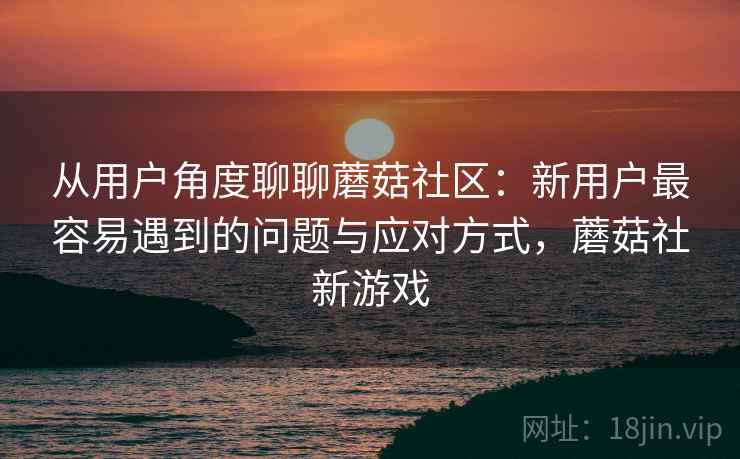 从用户角度聊聊蘑菇社区:新用户最容易遇到的问题与应对方式,蘑菇社新游戏