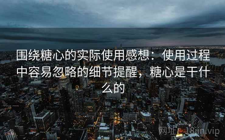 围绕糖心的实际使用感想:使用过程中容易忽略的细节提醒,糖心是干什么的