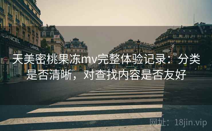 天美密桃果冻mv完整体验记录:分类是否清晰,对查找内容是否友好