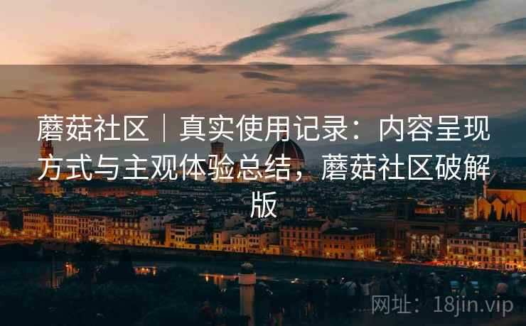 蘑菇社区|真实使用记录:内容呈现方式与主观体验总结,蘑菇社区破解版