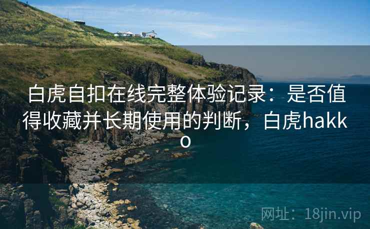 白虎自扣在线完整体验记录:是否值得收藏并长期使用的判断,白虎hakko