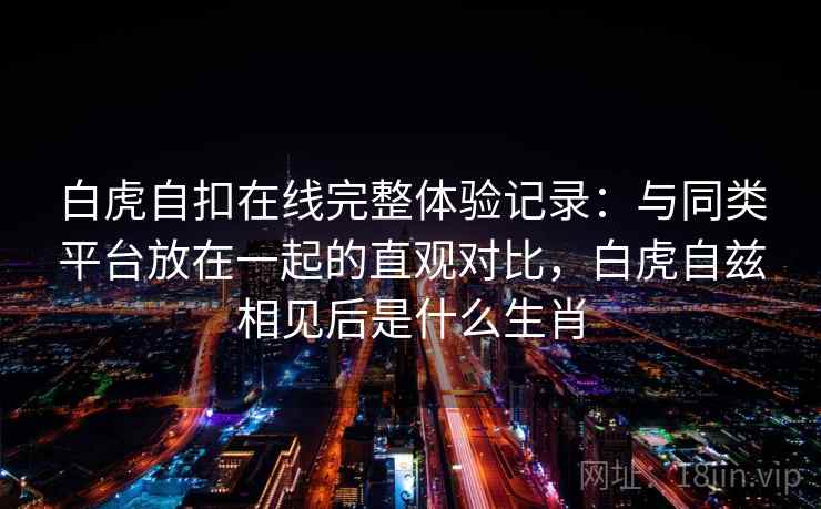 白虎自扣在线完整体验记录:与同类平台放在一起的直观对比,白虎自兹相见后是什么生肖