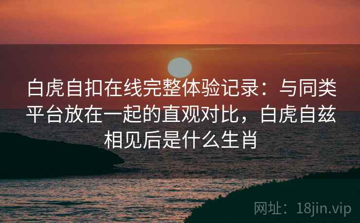 白虎自扣在线完整体验记录:与同类平台放在一起的直观对比,白虎自兹相见后是什么生肖
