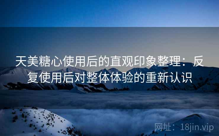 天美糖心使用后的直观印象整理:反复使用后对整体体验的重新认识