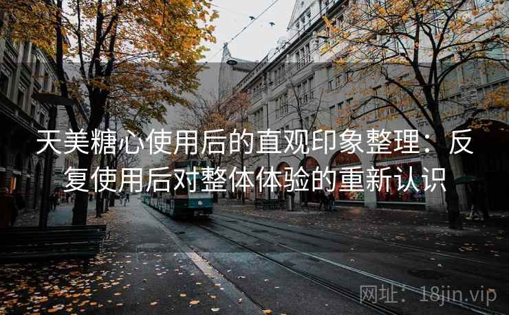 天美糖心使用后的直观印象整理:反复使用后对整体体验的重新认识