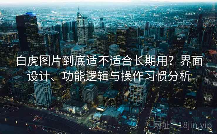 白虎图片到底适不适合长期用?界面设计、功能逻辑与操作习惯分析