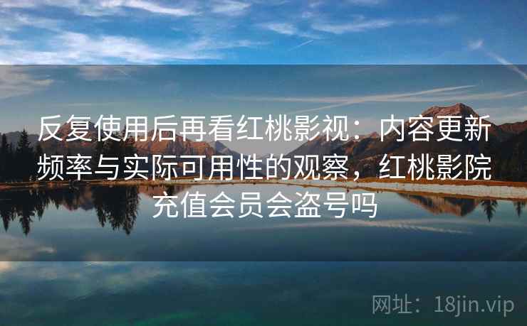 反复使用后再看红桃影视:内容更新频率与实际可用性的观察,红桃影院充值会员会盗号吗