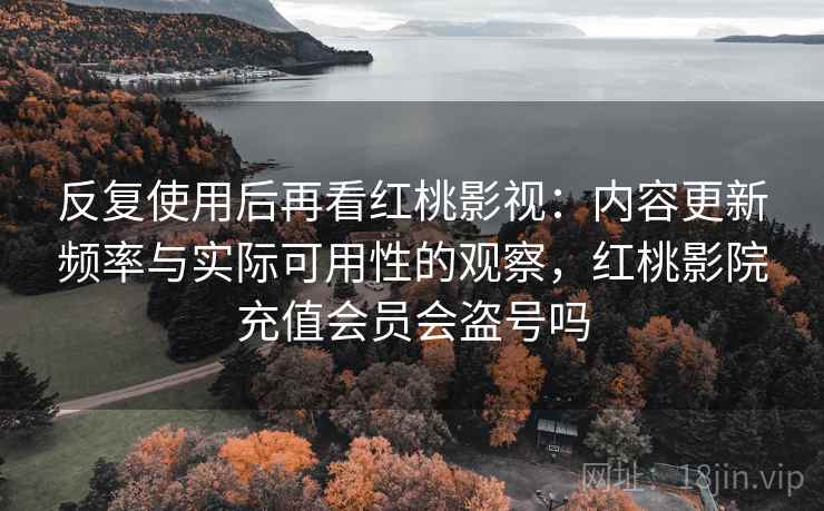 反复使用后再看红桃影视:内容更新频率与实际可用性的观察,红桃影院充值会员会盗号吗