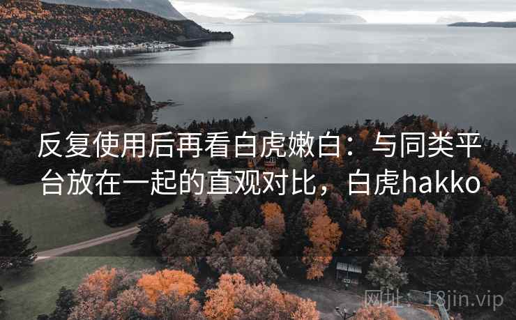 反复使用后再看白虎嫩白:与同类平台放在一起的直观对比,白虎hakko