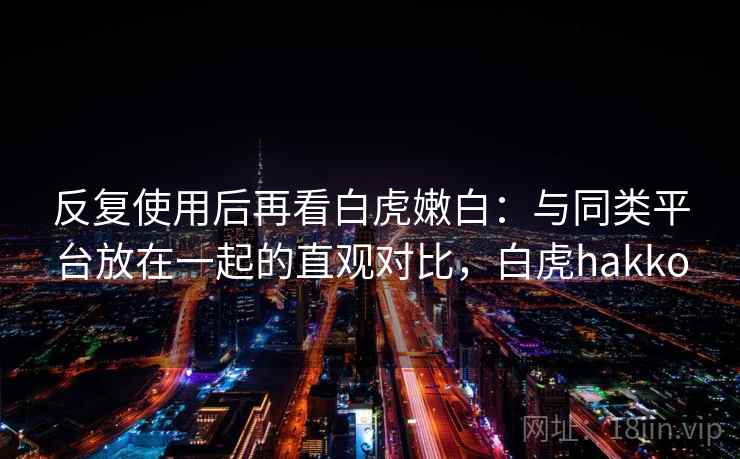 反复使用后再看白虎嫩白:与同类平台放在一起的直观对比,白虎hakko