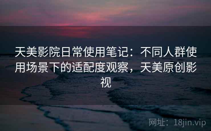 天美影院日常使用笔记:不同人群使用场景下的适配度观察,天美原创影视