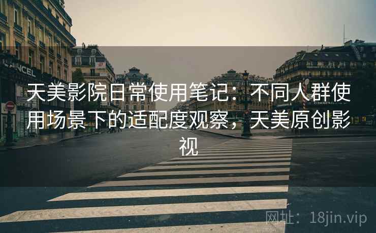 天美影院日常使用笔记:不同人群使用场景下的适配度观察,天美原创影视