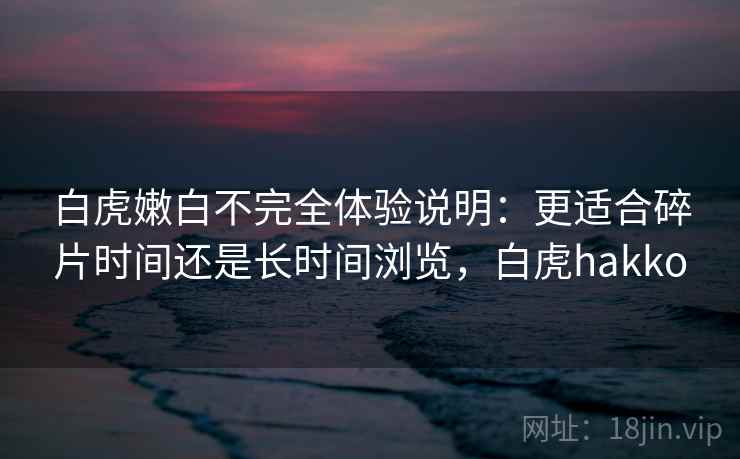 白虎嫩白不完全体验说明:更适合碎片时间还是长时间浏览,白虎hakko