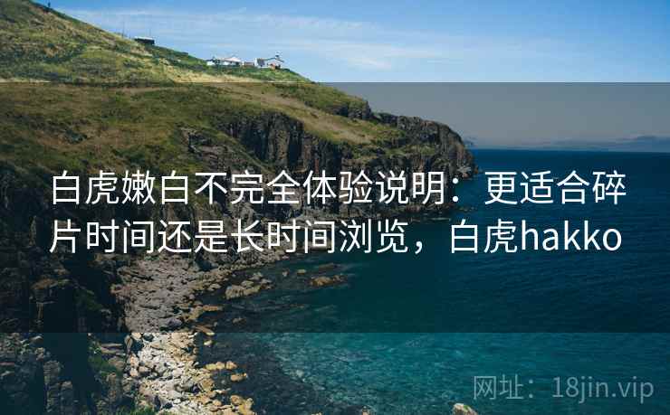 白虎嫩白不完全体验说明:更适合碎片时间还是长时间浏览,白虎hakko