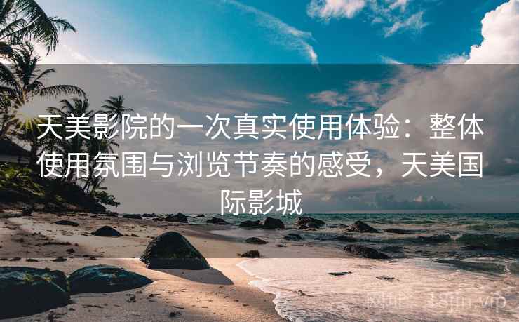 天美影院的一次真实使用体验:整体使用氛围与浏览节奏的感受,天美国际影城