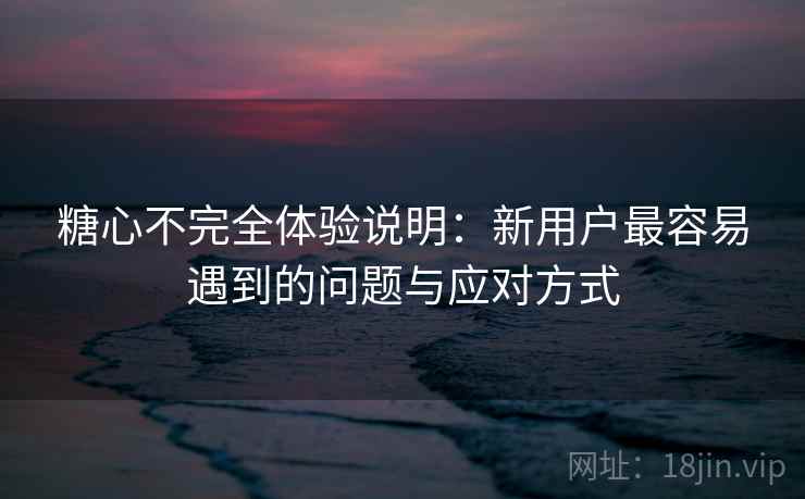 糖心不完全体验说明:新用户最容易遇到的问题与应对方式