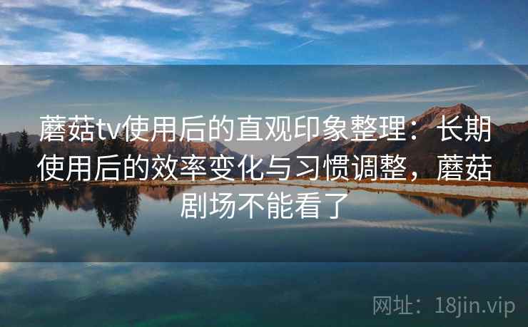 蘑菇tv使用后的直观印象整理:长期使用后的效率变化与习惯调整,蘑菇剧场不能看了