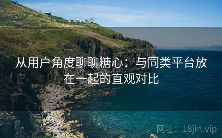 从用户角度聊聊糖心:与同类平台放在一起的直观对比