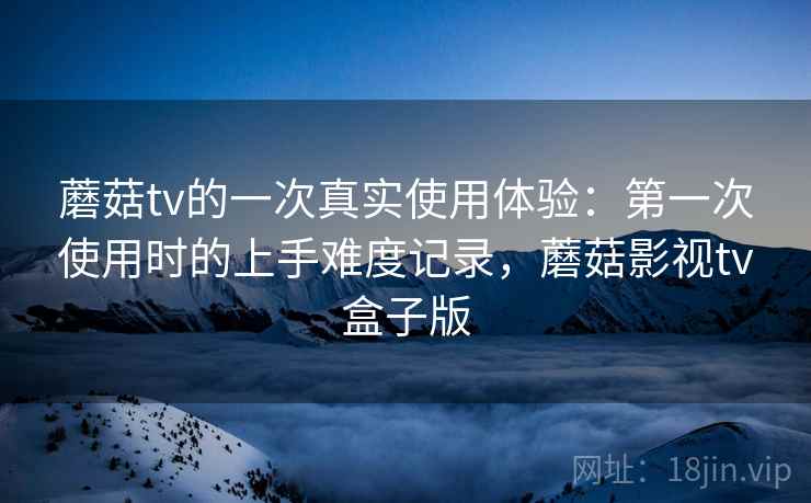 蘑菇tv的一次真实使用体验:第一次使用时的上手难度记录,蘑菇影视tv盒子版