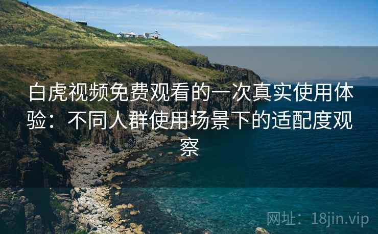 白虎视频免费观看的一次真实使用体验:不同人群使用场景下的适配度观察