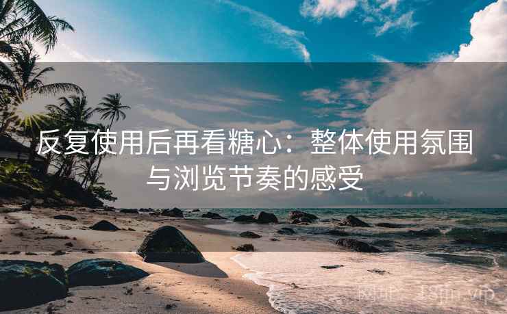 反复使用后再看糖心:整体使用氛围与浏览节奏的感受