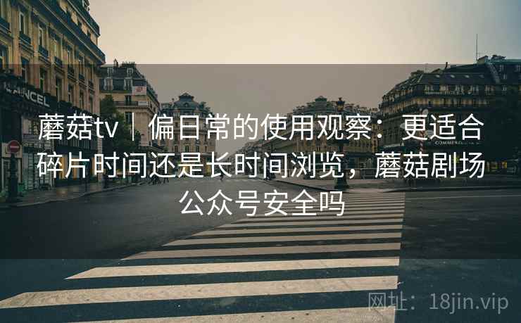 蘑菇tv|偏日常的使用观察:更适合碎片时间还是长时间浏览,蘑菇剧场公众号安全吗