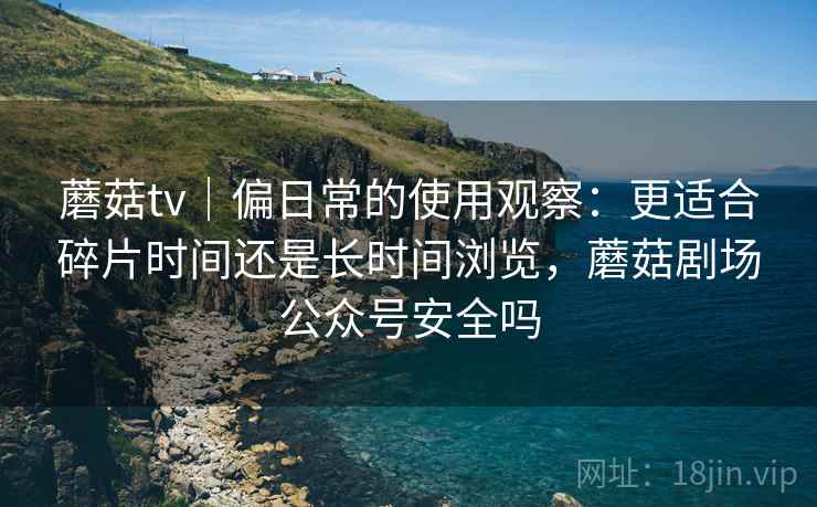 蘑菇tv|偏日常的使用观察:更适合碎片时间还是长时间浏览,蘑菇剧场公众号安全吗