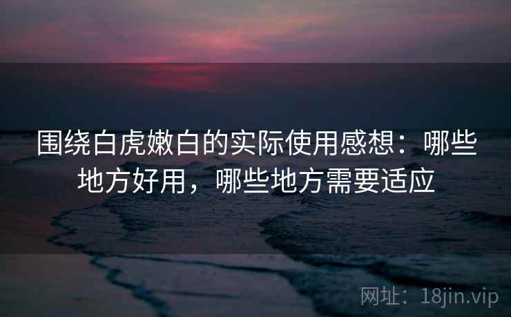 围绕白虎嫩白的实际使用感想:哪些地方好用,哪些地方需要适应