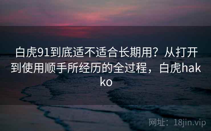 白虎91到底适不适合长期用?从打开到使用顺手所经历的全过程,白虎hakko